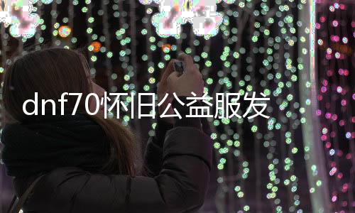 dnf70怀旧公益服发布网（回想经典，重返游戏乐土）
