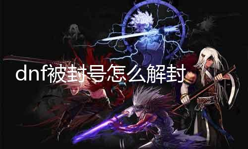 dnf被封号怎么解封 详解解封流程及留意事项