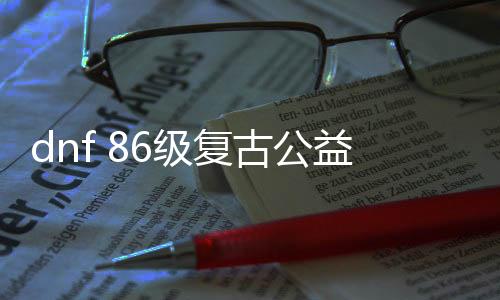 dnf 86级复古公益服发布网（摸索经典版本的兴趣）