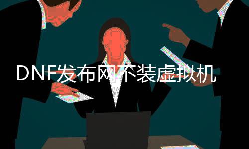 DNF发布网不装虚拟机（DNF发布网用虚拟机不变么）