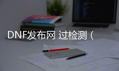 DNF发布网 过检测（DNF发布网检测账号异通例范游戏）