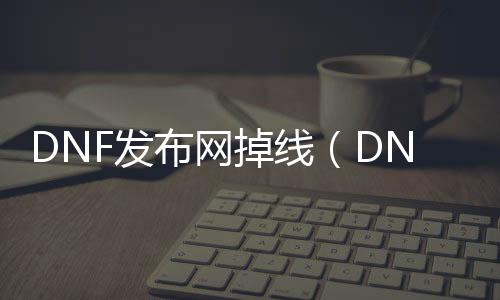 DNF发布网掉线（DNF发布网老是掉线怎么办）