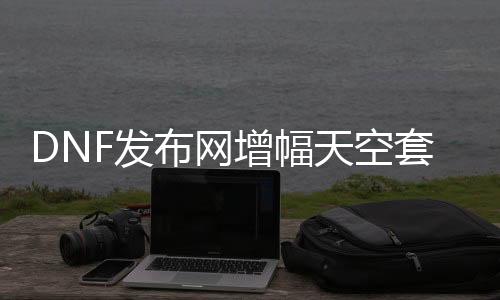 DNF发布网增幅天空套（dnf天空套加几多属性）