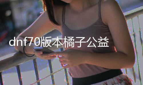 dnf70版本橘子公益服发布网（最新版本的橘子公益服发布网先容）