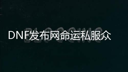DNF发布网运气私服众神之墓（运气之神官网）