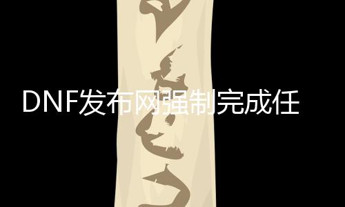 DNF发布网强制完成任务（dnf强制节制）