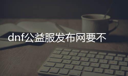 dnf公益服发布网要不要钱（相识DNF公益服发布网的收费环境）