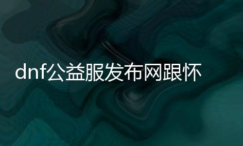 dnf公益服发布网跟怀旧服（相识DNF公益服发布网和怀旧服的区别）