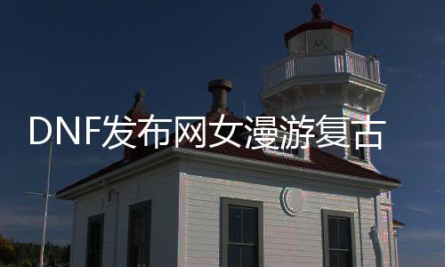 DNF发布网女周游复古直播（dnf2020女周游）
