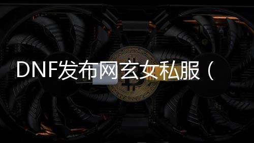 DNF发布网玄女私服（玄女洗什么技术强）