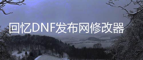 回想DNF发布网修改器（dnf回想录）