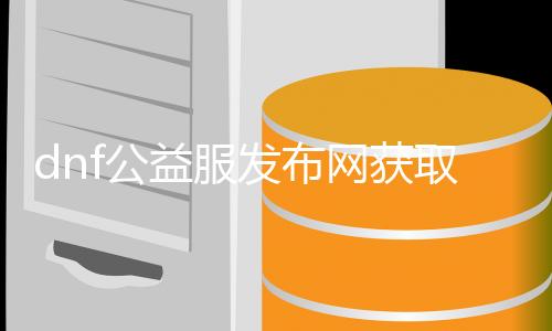 dnf公益服发布网获取要领详解,如何快速获取dnf公益服发布网账号