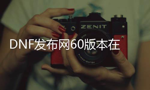 DNF发布网60版本在那边下载（DNF发布网60版本官方）