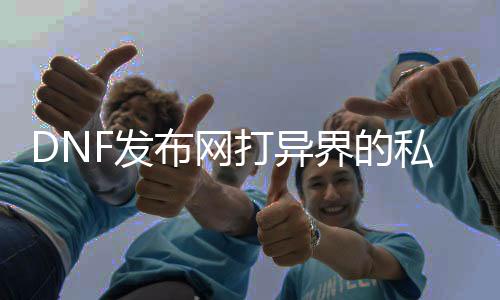 DNF发布网打异界的私服（DNF发布网异界去那边了）