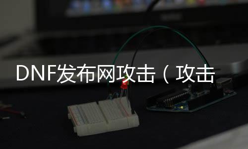 DNF发布网进攻（进攻dnf处事器）