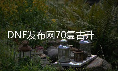 DNF发布网70复古进级版（dnf70复古版gm代码）