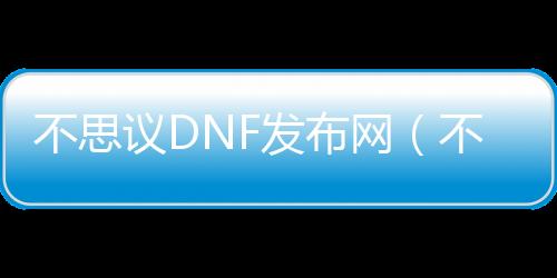 不思议DNF发布网（不思议DNF发布网下载地点）