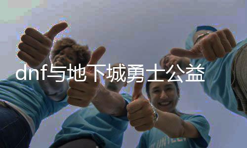 dnf与地下城勇士公益服发布网（探讨dnf与地下城勇士公益服发布网的区别与接洽）