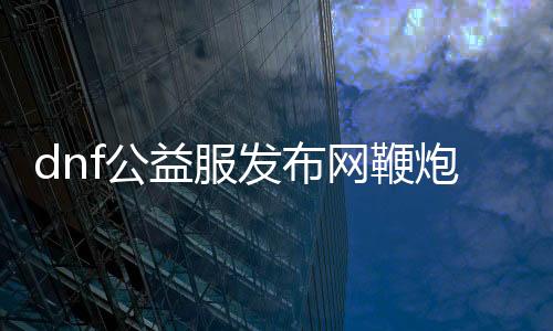 dnf公益服发布网鞭炮怎么得到,公益服发布网鞭炮获取攻略