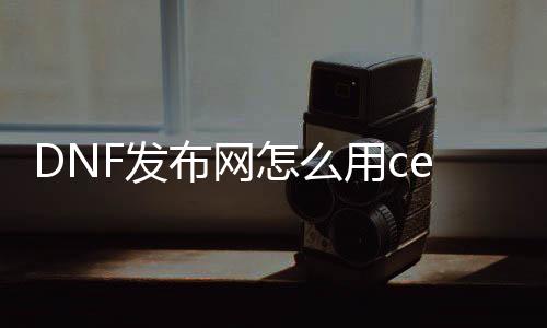DNF发布网怎么用ce做倍攻帮助（dnf ce怎么用）