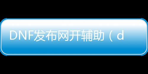 DNF发布网开帮助（dnf帮助官方）