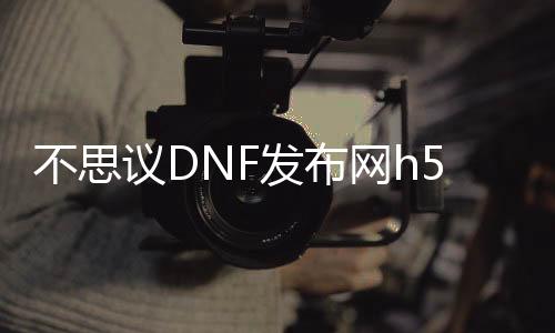 不思议DNF发布网h5私服（不思议DNF发布网下载地点）