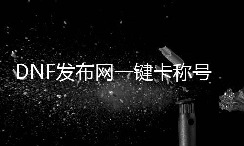 DNF发布网一键卡称谓簿（DNF发布网称谓簿快捷键）