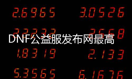 DNF公益服发布网最高版本是什么, DNF公益服发布网汗青版本整理
