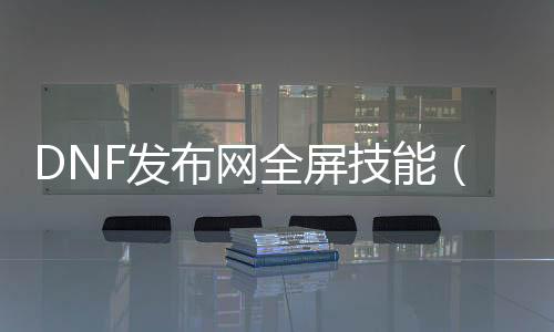 DNF发布网全屏技术（DNF发布网全屏技术栏出格小）
