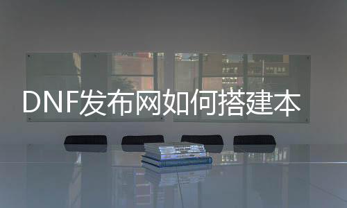 DNF发布网如何搭建当地私服（DNF发布网本身搭建处事器）